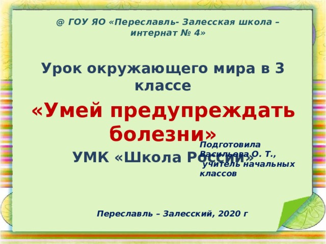 @ ГОУ ЯО «Переславль- Залесская школа – интернат № 4»   Урок окружающего мира в 3 классе «Умей предупреждать болезни» УМК «Школа России» Подготовила Васильева О. Т.,  учитель начальных классов Переславль – Залесский, 2020 г 