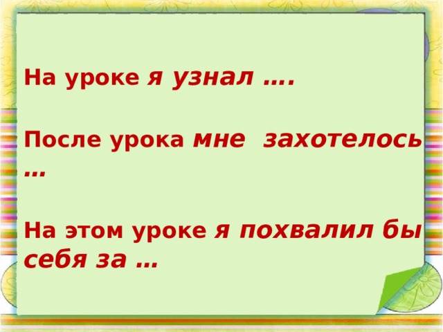 На уроке я узнал ….  После урока мне захотелось …  На этом уроке я похвалил бы себя за … 
