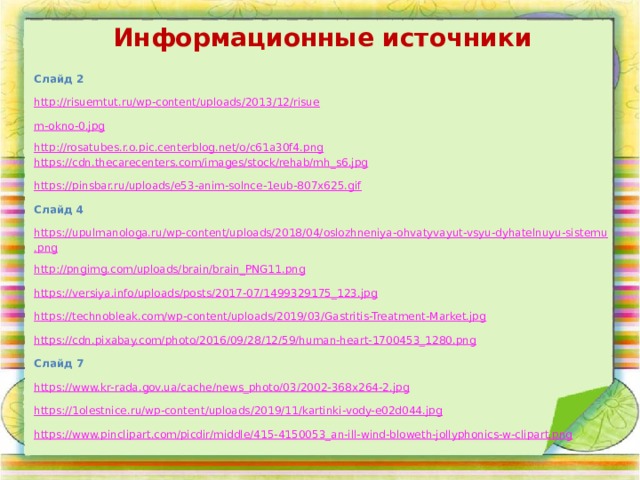 Информационные источники Слайд 2 http://risuemtut.ru/wp-content/uploads/2013/12/risue m-okno-0.jpg http://rosatubes.r.o.pic.centerblog.net/o/c61a30f4.png https://cdn.thecarecenters.com/images/stock/rehab/mh_s6.jpg https://pinsbar.ru/uploads/e53-anim-solnce-1eub-807x625.gif Слайд 4 https://upulmanologa.ru/wp-content/uploads/2018/04/oslozhneniya-ohvatyvayut-vsyu-dyhatelnuyu-sistemu.png http://pngimg.com/uploads/brain/brain_PNG11.png https://versiya.info/uploads/posts/2017-07/1499329175_123.jpg https://technobleak.com/wp-content/uploads/2019/03/Gastritis-Treatment-Market.jpg https://cdn.pixabay.com/photo/2016/09/28/12/59/human-heart-1700453_1280.png Слайд 7 https://www.kr-rada.gov.ua/cache/news_photo/03/2002-368x264-2.jpg https://1olestnice.ru/wp-content/uploads/2019/11/kartinki-vody-e02d044.jpg https://www.pinclipart.com/picdir/middle/415-4150053_an-ill-wind-bloweth-jollyphonics-w-clipart.png 