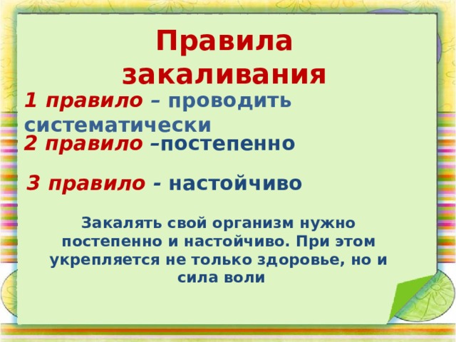 Правила закаливания 1 правило – проводить систематически 2 правило – постепенно 3 правило - настойчиво  Закалять свой организм нужно постепенно и настойчиво. При этом укрепляется не только здоровье, но и  сила воли 