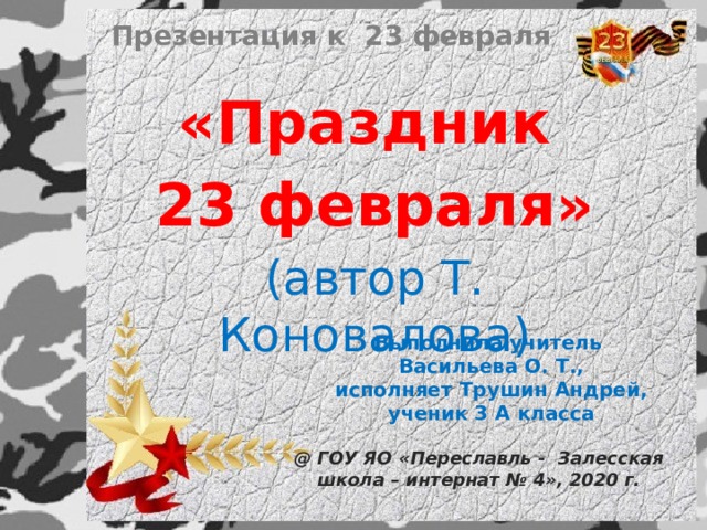 Презентация к 23 февраля «Праздник 23 февраля» (автор Т. Коновалова) Выполнила учитель Васильева О. Т., исполняет Трушин Андрей, ученик 3 А класса @ ГОУ ЯО «Переславль - Залесская школа – интернат № 4», 2020 г. 