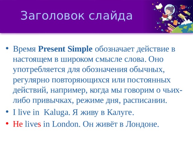 Заголовок слайда Время  Present Simple  обозначает действие в настоящем в широком смысле слова. Оно употребляется для обозначения обычных, регулярно повторяющихся или постоянных действий, например, когда мы говорим о чьих-либо привычках, режиме дня, расписании. I live in Kaluga. Я живу в Калуге. He live s in London. Он живёт в Лондоне. 