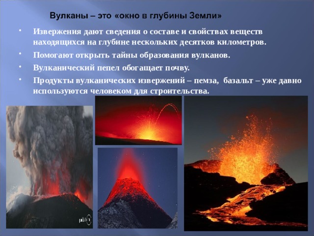 Извержения дают сведения о составе и свойствах веществ находящихся на глубине нескольких десятков километров. Помогают открыть тайны образования вулканов. Вулканический пепел обогащает почву. Продукты вулканических извержений – пемза, базальт – уже давно используются человеком для строительства.   