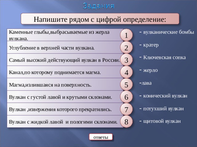 Напишите рядом с цифрой определение: - вулканические бомбы - кратер  Ключевская сопка  жерло - лава - конический вулкан - потухший вулкан - щитовой вулкан Каменные глыбы,выбрасываемые из жерла вулкана. 1 Углубление в верхней части вулкана. 2 Самый высокий действующий вулкан в России. 3 Канал,по которому поднимается магма. 4 Магма,излившаяся на поверхность. 5 Вулкан с густой лавой и крутыми склонами. 6 Вулкан ,извержения которого прекратились. 7 Вулкан с жидкой лавой и пологими склонами. 8 ответы 