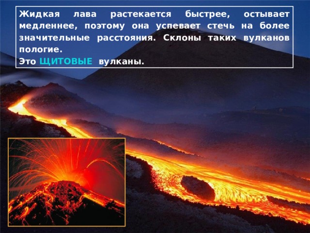 Жидкая лава растекается быстрее, остывает медленнее, поэтому она успевает стечь на более значительные расстояния. Склоны таких вулканов пологие. Это ЩИТОВЫЕ вулканы. 