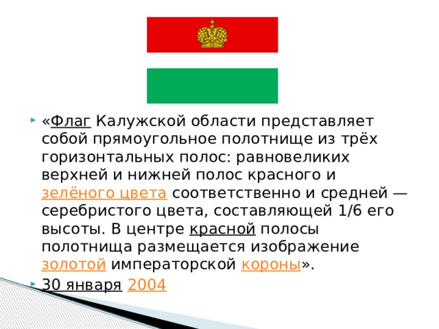 « Флаг  Калужской области представляет собой прямоугольное полотнище из трёх горизонтальных полос: равновеликих верхней и нижней полос красного и  зелёного цвета  соответственно и средней — серебристого цвета, составляющей 1/6 его высоты. В центре  красной  полосы полотнища размещается изображение  золотой  императорской  короны ».   30 января   2004   