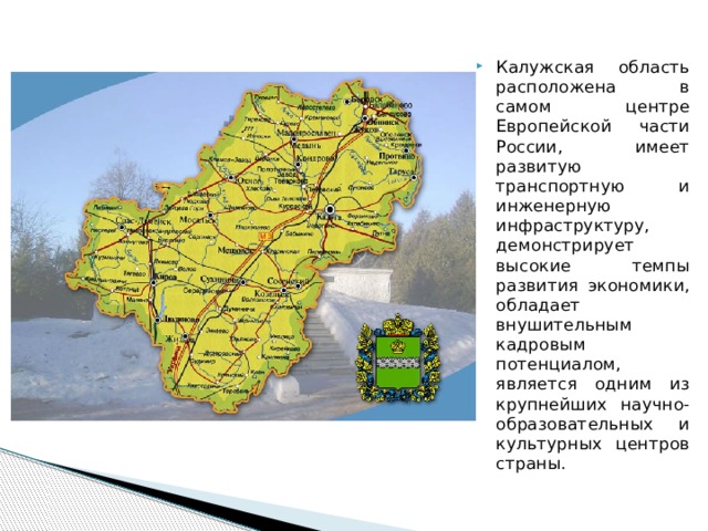 Калужская область расположена в самом центре Европейской части России, имеет развитую транспортную и инженерную инфраструктуру, демонстрирует высокие темпы развития экономики, обладает внушительным кадровым потенциалом, является одним из крупнейших научно-образовательных и культурных центров страны. 
