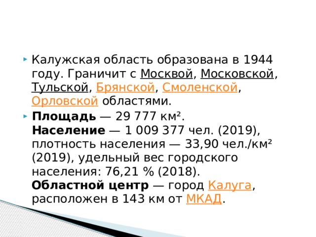Калужская область образована в 1944 году. Граничит с Москвой , Московской , Тульской , Брянской , Смоленской , Орловской областями. Площадь  — 29 777 км².  Население  — 1 009 377 чел. (2019), плотность населения — 33,90 чел./км² (2019), удельный вес городского населения: 76,21 % (2018).  Областной центр  — город  Калуга , расположен в 143 км от  МКАД . 