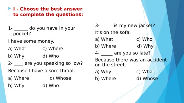 I - Choose the best answer to complete the questions:  1- ______ do you have in your pocket? I have some money. a) What    c) Where b) Why    d) Who 2- ____ are you speaking so low? Because I have a sore throat. a) Where    c) Whose b) Why    d) Who 3- _____ is my new jacket? It’s on the sofa. a) What   c) Who b) Where  d) Why 4- _____ are you so late? Because there was an accident on the street. a) Why   c) What b) Where   d) Whose 