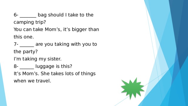 6- _______ bag should I take to the camping trip? You can take Mom’s, it’s bigger than this one. 7- ______ are you taking with you to the party? I’m taking my sister. 8- ______ luggage is this? It’s Mom’s. She takes lots of things when we travel. 