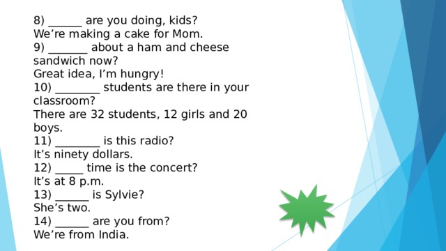 8) ______ are you doing, kids? We’re making a cake for Mom. 9) _______ about a ham and cheese sandwich now? Great idea, I’m hungry! 10) ________ students are there in your classroom? There are 32 students, 12 girls and 20 boys. 11) ________ is this radio? It’s ninety dollars. 12) _____ time is the concert? It’s at 8 p.m. 13) ______ is Sylvie? She’s two. 14) ______ are you from? We’re from India. 