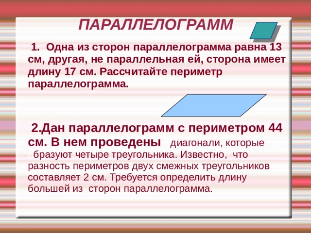 ПАРАЛЛЕЛОГРАММ  1. Одна из сторон параллелограмма равна 13 см, другая, не параллельная ей, сторона имеет длину 17 см. Рассчитайте периметр параллелограмма.   2.Дан параллелограмм с периметром 44 см. В нем проведены  диагонали, которые о бразуют четыре треугольника. Известно, что разность периметров двух смежных треугольников составляет 2 см. Требуется определить длину большей из сторон параллелограмма.   