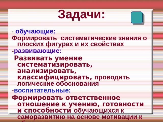 Задачи: -  обучающие: Формировать систематические знания о плоских фигурах и их свойствах - развивающие:  Развивать умение систематизировать, анализировать, классифицировать, проводить логические обоснования - воспитательные: Формировать ответственное отношение к учению, готовности и способности обучающихся к саморазвитию на основе мотивации к обучению  