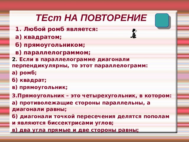   ТЕст НА ПОВТОРЕНИЕ 1. Любой ромб является: а) квадратом; б) прямоугольником; в) параллелограммом; 2 . Если в параллелограмме диагонали перпендикулярны, то этот параллелограмм: а) ромб; б) квадрат; в) прямоугольник;  3.Прямоугольник – это четырехугольник, в котором: а) противолежащие стороны параллельны, а диагонали равны; б) диагонали точкой пересечения делятся пополам и являются биссектрисами углов; в) два угла прямые и две стороны равны;  