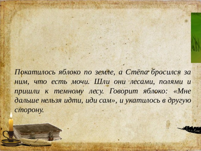 Покатилось яблоко по земле, а Стёпа бросился за ним, что есть мочи. Шли они лесами, полями и пришли к темному лесу. Говорит яблоко: «Мне дальше нельзя идти, иди сам», и укатилось в другую сторону. 