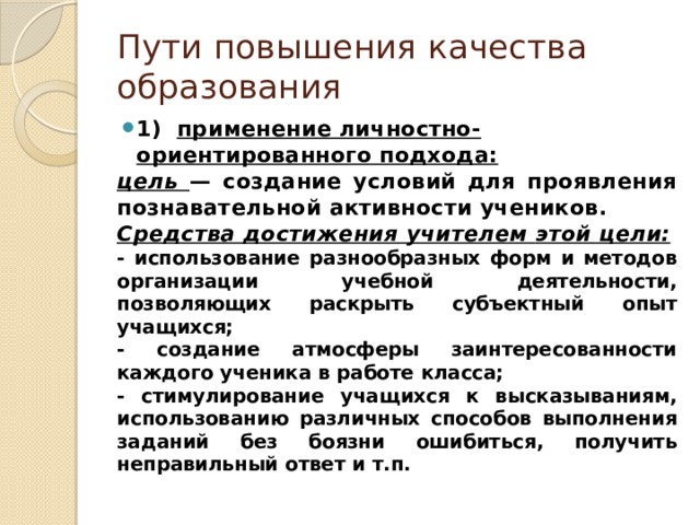 Пути повышения качества образования 1) применение личностно-ориентированного подхода: цель  —  создание  условий  для  проявления  познавательной  активности  учеников . Средства  достижения  учителем  этой  цели : - использование  разнообразных  форм  и  методов организации  учебной  деятельности , позволяющих раскрыть  субъектный  опыт  учащихся ; - создание  атмосферы  заинтересованности  каждого ученика  в  работе  класса ; - стимулирование  учащихся  к  высказываниям , использованию  различных  способов  выполнения  заданий  без боязни  ошибиться , получить неправильный  ответ  и  т . п . 