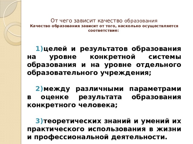 От чего зависит качество образования  Качество образования зависит от того, насколько осуществляется соответствие:   целей и результатов образования на уровне конкретной системы образования и на уровне отдельного образовательного учреждения;  между различными параметрами в оценке результата образования конкретного человека;  теоретических знаний и умений их практического использования в жизни и профессиональной деятельности. 