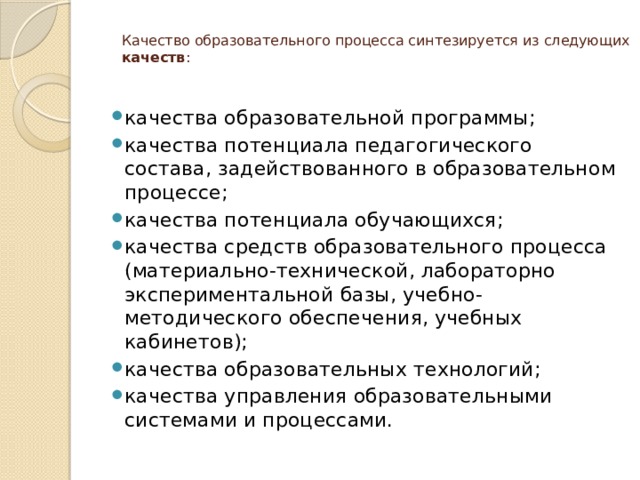 Качество образовательного процесса синтезируется из следующих качеств :   качества образовательной программы; качества потенциала педагогического состава, задействованного в образовательном процессе; качества потенциала обучающихся; качества средств образовательного процесса (материально-технической, лабораторно экспериментальной базы, учебно-методического обеспечения, учебных кабинетов); качества образовательных технологий; качества управления образовательными системами и процессами. 