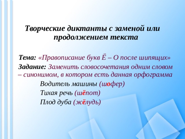 Творческие диктанты с заменой или продолжением текста  Тема:  «Правописание букв Ё – О после шипящих» Задание:  Заменить словосочетания одним словом – синонимом, в котором есть данная орфограмма Водитель машины (ш о фер) Тихая речь (ш ё пот) Плод дуба (ж ё лудь)  