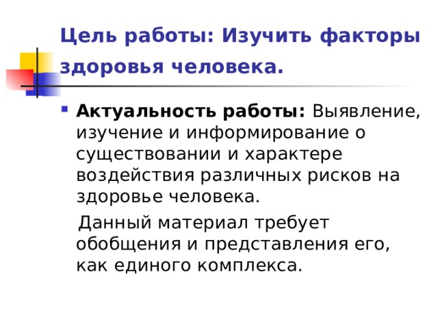 Цель работы: Изучить факторы здоровья человека.  Актуальность работы: Выявление, изучение и информирование о существовании и характере воздействия различных рисков на здоровье человека.  Данный материал требует обобщения и представления его, как единого комплекса. 