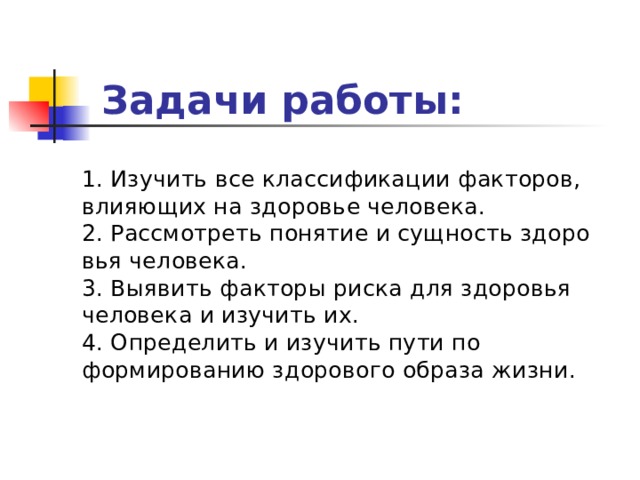 Задачи работы:    1. Изучить все классификации факторов, влияющих на здоровье человека.  2. Рассмотреть понятие и сущность здоровья человека.  3. Выявить факторы риска для здоровья человека и изучить их.  4. Определить и изучить пути по формированию здорового образа жизни. 