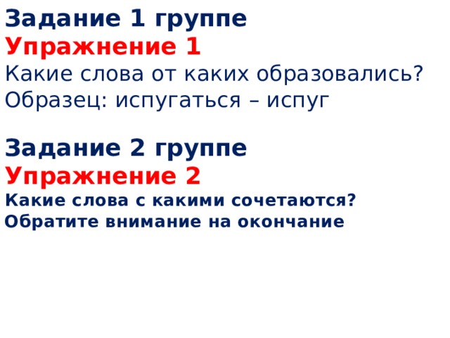 Задание 1 группе  Упражнение 1  Какие слова от каких образовались?  Образец: испугаться – испуг   Задание 2 группе  Упражнение 2  Какие слова с какими сочетаются?  Обратите внимание на окончание       