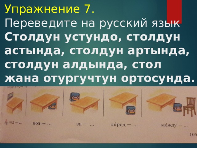    Упражнение 7.  Переведите на русский язык  Столдун устундо, столдун астында, столдун артында, столдун алдында, стол жана отургучтун ортосунда.             
