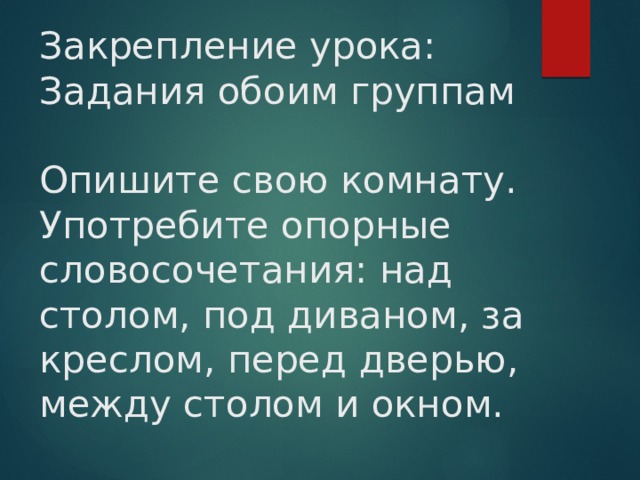 Закрепление урока:  Задания обоим группам   Опишите свою комнату. Употребите опорные словосочетания: над столом, под диваном, за креслом, перед дверью, между столом и окном. 