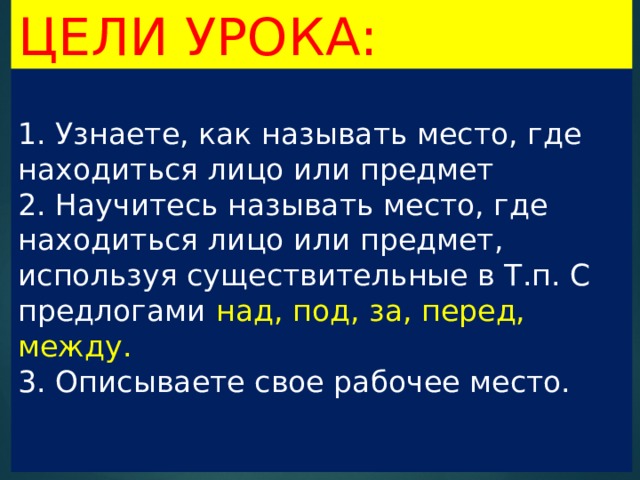 Цели урока:  1. Узнаете, как называть место, где находиться лицо или предмет  2. Научитесь называть место, где находиться лицо или предмет, используя существительные в Т.п. С предлогами над, под, за, перед, между.  3. Описываете свое рабочее место.    