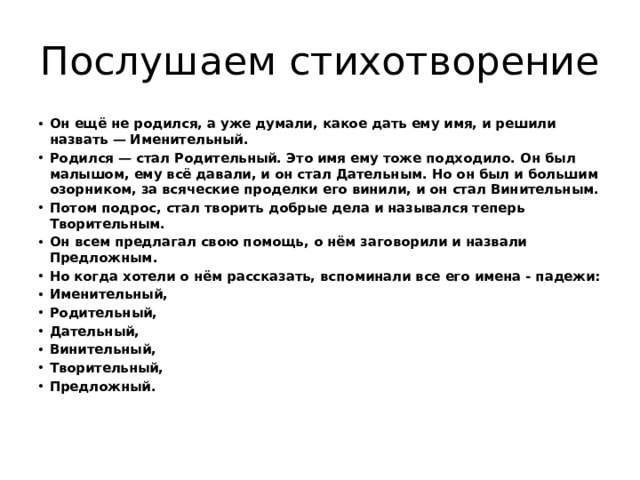 Послушаем стихотворение Он ещё не родился, а уже думали, какое дать ему имя, и решили назвать — Именительный. Родился — стал Родительный. Это имя ему тоже подходило. Он был малышом, ему всё давали, и он стал Дательным. Но он был и большим озорником, за всяческие проделки его винили, и он стал Винительным. Потом подрос, стал творить добрые дела и назывался теперь Творительным. Он всем предлагал свою помощь, о нём заговорили и назвали Предложным. Но когда хотели о нём рассказать, вспоминали все его имена - падежи: Именительный, Родительный, Дательный, Винительный, Творительный, Предложный. 