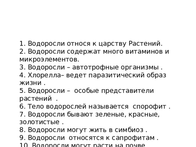 1. Водоросли относя к царству Растений. 2. Водоросли содержат много витаминов и микроэлементов. 3. Водоросли – автотрофные организмы . 4. Хлорелла– ведет паразитический образ жизни . 5. Водоросли – особые представители растений . 6. Тело водорослей называется спорофит . 7. Водоросли бывают зеленые, красные, золотистые . 8. Водоросли могут жить в симбиоз . 9. Водоросли относятся к сапрофитам . 10. Водоросли могут расти на почве .