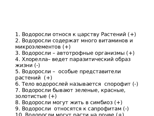 1. Водоросли относя к царству Растений (+) 2. Водоросли содержат много витаминов и микроэлементов (+) 3. Водоросли – автотрофные организмы (+) 4. Хлорелла– ведет паразитический образ жизни (-) 5. Водоросли – особые представители растений (+) 6. Тело водорослей называется спорофит (-) 7. Водоросли бывают зеленые, красные, золотистые (+) 8. Водоросли могут жить в симбиоз (+) 9. Водоросли относятся к сапрофитам (-) 10. Водоросли могут расти на почве (+)