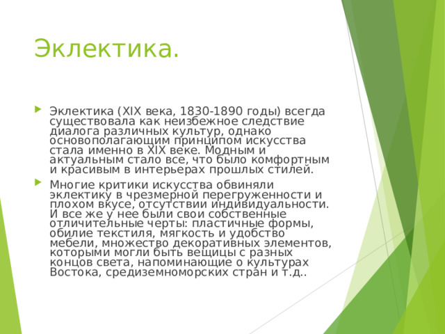 Эклектика.   Эклектика (XIX века, 1830-1890 годы) всегда существовала как неизбежное следствие диалога различных культур, однако основополагающим принципом искусства стала именно в XIX веке. Модным и актуальным стало все, что было комфортным и красивым в интерьерах прошлых стилей. Многие критики искусства обвиняли эклектику в чрезмерной перегруженности и плохом вкусе, отсутствии индивидуальности. И все же у нее были свои собственные отличительные черты: пластичные формы, обилие текстиля, мягкость и удобство мебели, множество декоративных элементов, которыми могли быть вещицы с разных концов света, напоминающие о культурах Востока, средиземноморских стран и т.д..  
