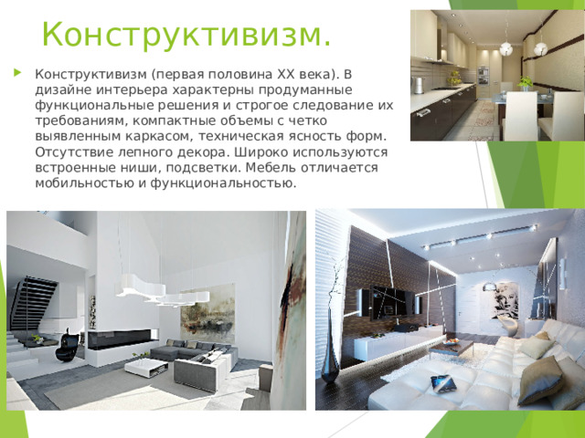 Конструктивизм.   Конструктивизм (первая половина XX века). В дизайне интерьера характерны продуманные функциональные решения и строгое следование их требованиям, компактные объемы с четко выявленным каркасом, техническая ясность форм. Отсутствие лепного декора. Широко используются встроенные ниши, подсветки. Мебель отличается мобильностью и функциональностью.   
