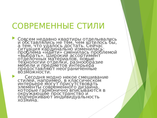  СОВРЕМЕННЫЕ СТИЛИ    Совсем недавно квартиры отделывались и обставлялись не тем, чем хотелось бы, а тем, что удалось достать. Сейчас ситуация кардинально изменилась: проблема «найти» сменилась проблемой «выбрать». Широкий ассортимент отделочных материалов, новые технологии отделки, разнообразие мебели и предметов интерьера предоставляют неограниченные возможности.  Сегодня модно некое смешивание стилей, например, в классическом интерьере могут присутствовать элементы современного дизайна, которые гармонично вписываются в окружающее пространство и подчеркивают индивидуальность хозяина. 