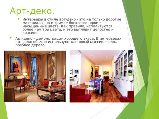 Арт-деко.   Интерьеры в стиле арт-деко - это не только дорогие материалы, но и зримое богатство: яркие, насыщенные цвета. Как правило, используются более чем три цвета, и это выглядит целостно и красиво. Интерьеры в стиле арт-деко - это не только дорогие материалы, но и зримое богатство: яркие, насыщенные цвета. Как правило, используются более чем три цвета, и это выглядит целостно и красиво. Арт-деко – демонстрация хорошего вкуса. В интерьерах арт-деко обычно используют кленовый массив, ясень, розовое дерево.   