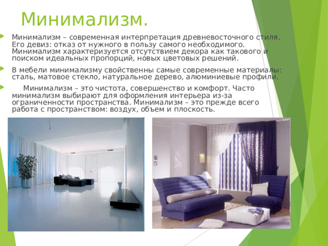 Минимализм.   Минимализм – современная интерпретация древневосточного стиля. Его девиз: отказ от нужного в пользу самого необходимого. Минимализм характеризуется отсутствием декора как такового и поиском идеальных пропорций, новых цветовых решений. В мебели минимализму свойственны самые современные материалы: сталь, матовое стекло, натуральное дерево, алюминиевые профили.  Минимализм – это чистота, совершенство и комфорт. Часто минимализм выбирают для оформления интерьера из-за ограниченности пространства. Минимализм – это прежде всего работа с пространством: воздух, объем и плоскость. 