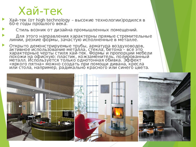 Хай-тек   Хай-тек (от high technology – высокие технологии)родился в 60-е годы прошлого века.  Стиль возник от дизайна промышленных помещений.  Для этого направления характерны прямые стремительные линии, резкие формы, зачастую исполненные в металле. Открыто демонстрируемые трубы, арматура воздуховодов, активное использование металла, стекла, бетона – все это характерные черты стиля хай-тек. Формы и пропорции мебели похожи на офисную: пластик, кожзаменитель, полированный металл. Используется только однотонная обивка. Эффект «яркого пятна» можно создать при помощи дивана, кресла или стола, например, радикально красного или синего цвета.   