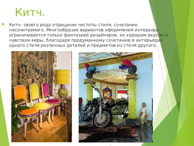 Китч.   Китч– своего рода отрицание чистоты стиля, сочетание несочитаемого. Многообразие вариантов оформления интерьера ограничивается только фантазией дизайнеров, их хорошим вкусом и чувством меры, благодаря продуманному сочетанию в интерьерах одного стиля различных деталей и предметов из стиля другого. 
