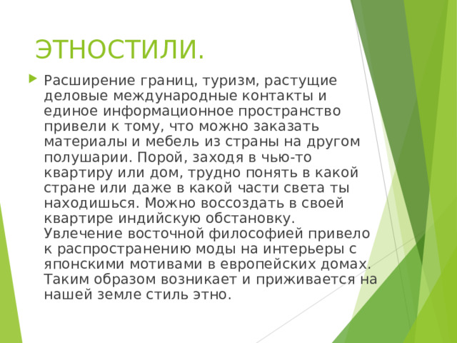 ЭТНОСТИЛИ.   Расширение границ, туризм, растущие деловые международные контакты и единое информационное пространство привели к тому, что можно заказать материалы и мебель из страны на другом полушарии. Порой, заходя в чью-то квартиру или дом, трудно понять в какой стране или даже в какой части света ты находишься. Можно воссоздать в своей квартире индийскую обстановку. Увлечение восточной философией привело к распространению моды на интерьеры с японскими мотивами в европейских домах. Таким образом возникает и приживается на нашей земле стиль этно.  