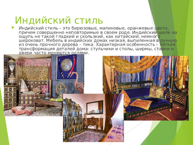 Индийский стиль Индийский стиль – это бирюзовые, малиновые, оранжевые цвета, причем совершенно неповторимые в своем роде. Индийский шелк на ощупь не такой гладкий и скользкий, как китайский, немного шероховат. Мебель в индийских домах низкая, выпиленная в ручную из очень прочного дерева – тика. Характерная особенность – легкая трансформация деталей дома: стульчики и столы, ширмы, ставни и двери часто меняются ролями. 