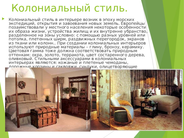 Колониальный стиль.   Колониальный стиль в интерьере возник в эпоху морских экспедиций, открытия и завоевания новых земель. Европейцы позаимствовали у местного населения некоторые особенности их образа жизни, устройства жилищ и их внутренне убранство, разделенное на зоны условно: с помощью разных уровней или потолка, плетенных ширм, раздвижных перегородок, экранов из ткани или колонн.. При создании колониальных интерьеров используют природные материалы – глину, бронзу, керамику. Цветовая гамма тоже должна соответствовать природным оттенкам: охра, золото, терракота, цвет состаренного дерева, оливковый. Стильными аксессуарами в колониальных интерьерах являются: кожаные и плетеные чемоданы, дорожные корзины и саквояжи, сундуки, олицетворяющие кочевую жизнь.  