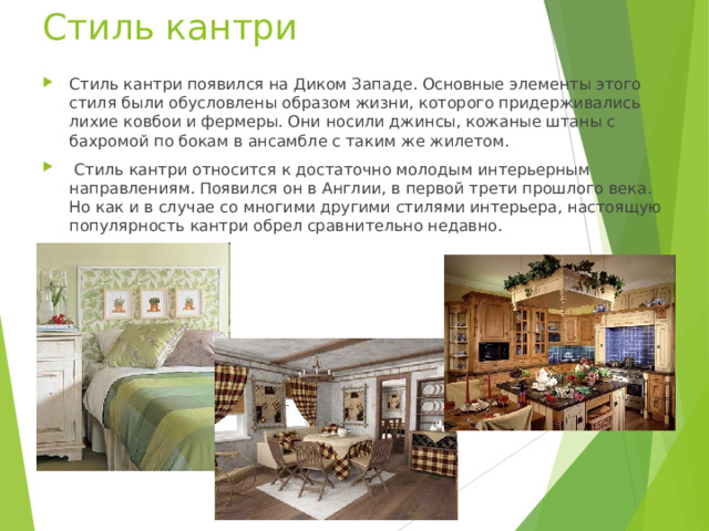 Стиль кантри Стиль кантри появился на Диком Западе. Основные элементы этого стиля были обусловлены образом жизни, которого придерживались лихие ковбои и фермеры. Они носили джинсы, кожаные штаны с бахромой по бокам в ансамбле с таким же жилетом.  Стиль кантри относится к достаточно молодым интерьерным направлениям. Появился он в Англии, в первой трети прошлого века. Но как и в случае со многими другими стилями интерьера, настоящую популярность кантри обрел сравнительно недавно.  
