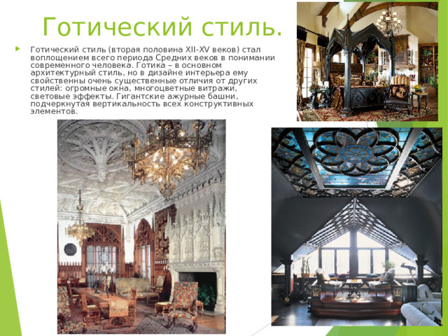 Готический стиль.   Готический стиль (вторая половина XII-XV веков) стал воплощением всего периода Средних веков в понимании современного человека. Готика – в основном архитектурный стиль, но в дизайне интерьера ему свойственны очень существенные отличия от других стилей: огромные окна, многоцветные витражи, световые эффекты. Гигантские ажурные башни, подчеркнутая вертикальность всех конструктивных элементов.   