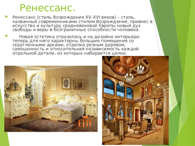 Ренессанс. Ренессанс (стиль Возрождения XV-XVI веков) – стиль, названный современниками стилем Возрождения, привнес в искусство и культуру средневековой Европы новый дух свободы и веры в безграничные способности человека.  Новая эстетика отразилась и на дизайне интерьера: теперь для него характерны большие помещения со скругленными арками, отделка резным деревом, самоценность и относительная независимость каждой отдельной детали, из которых набирается целое.  
