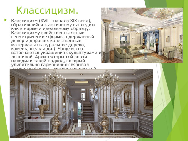 Классицизм. Классицизм (XVII – начало XIX века), обратившийся к античному наследию как к норме и идеальному образцу. Классицизму свойственны ясные геометрические формы, сдержанный декор и дорогие, качественные материалы (натуральное дерево, камень, шелк и др.). Чаще всего встречаются украшения скульптурами и лепниной. Архитекторы той эпохи находили такой подход, который удивительно гармонично связывал античные формы с мягкостью русской природы.  