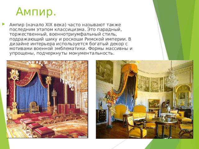 Ампир.   Ампир (начало XIX века) часто называют также последним этапом классицизма. Это парадный, торжественный, военнотриумфальный стиль, подражающий шику и роскоши Римской империи. В дизайне интерьера используется богатый декор с мотивами военной эмблематики. Формы массивны и упрощены, подчеркнуты монументальность.   