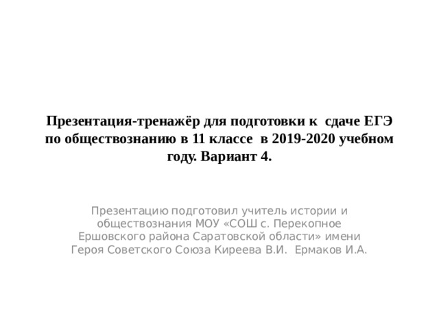 Презентация-тренажёр для подготовки к сдаче ЕГЭ по обществознанию в 11 классе в 2019-2020 учебном году. Вариант 4. Презентацию подготовил учитель истории и обществознания МОУ «СОШ с. Перекопное Ершовского района Саратовской области» имени Героя Советского Союза Киреева В.И. Ермаков И.А. 