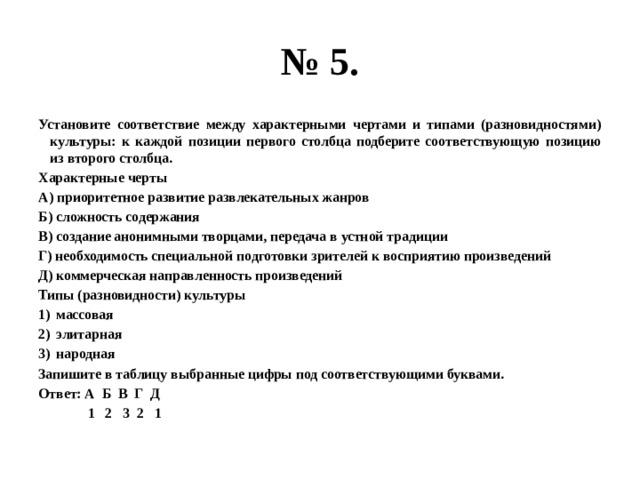 № 5. Установите соответствие между характерными чертами и типами (разновидностями) культуры: к каждой позиции первого столбца подберите соответствующую позицию из второго столбца. Характерные черты А) приоритетное развитие развлекательных жанров Б) сложность содержания В) создание анонимными творцами, передача в устной традиции Г) необходимость специальной подготовки зрителей к восприятию произведений Д) коммерческая направленность произведений Типы (разновидности) культуры массовая элитарная народная Запишите в таблицу выбранные цифры под соответствующими буквами. Ответ: А Б В Г Д  1 2 3 2 1 