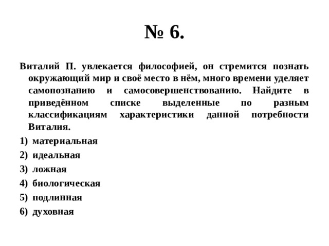 № 6. Виталий П. увлекается философией, он стремится познать окружающий мир и своё место в нём, много времени уделяет самопознанию и самосовершенствованию. Найдите в приведённом списке выделенные по разным классификациям характеристики данной потребности Виталия. материальная идеальная ложная биологическая подлинная духовная 